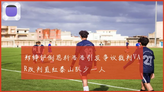 郑铮铲倒恩科洛洛引发争议裁判VAR改判直红泰山队少一人