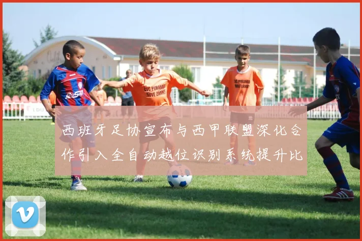 西班牙足协宣布与西甲联盟深化合作引入全自动越位识别系统提升比赛公正性