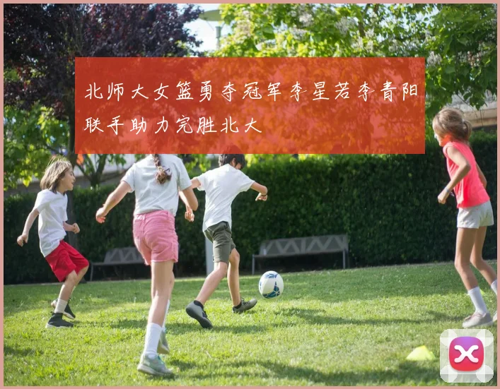 北师大女篮勇夺冠军李星若李青阳联手助力完胜北大