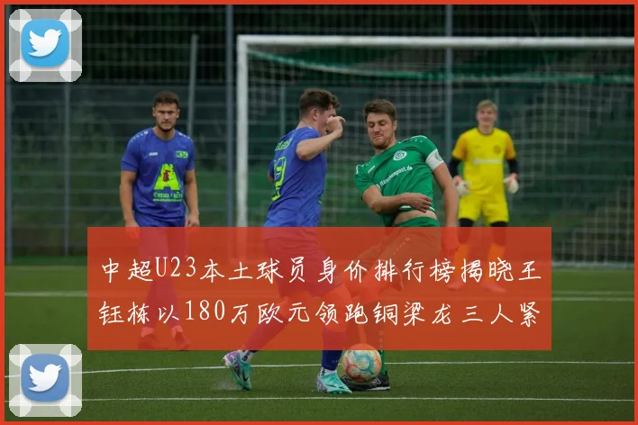 中超U23本土球员身价排行榜揭晓王钰栋以180万欧元领跑铜梁龙三人紧随其后
