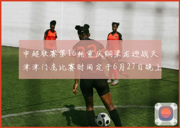 中超联赛第16轮重庆铜梁龙迎战天津津门虎比赛时间定于6月27日晚上20点