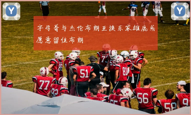 字母哥与杰伦布朗互换东家雄鹿或愿意留住布朗