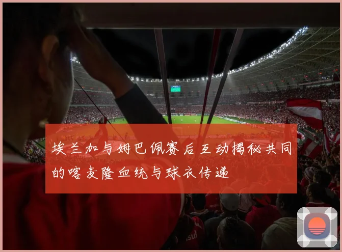 埃兰加与姆巴佩赛后互动揭秘共同的喀麦隆血统与球衣传递