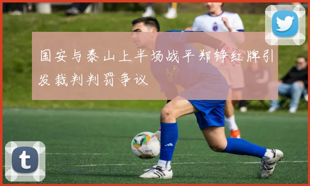 国安与泰山上半场战平郑铮红牌引发裁判判罚争议