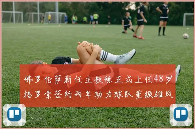 佛罗伦萨新任主教练正式上任48岁格罗索签约两年助力球队重振雄风
